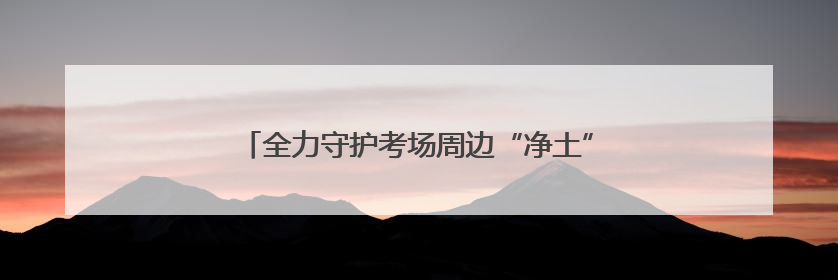 全力守护考场周边“净土” 良渚环卫为学子梦想护航